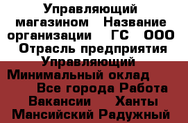 Управляющий магазином › Название организации ­ "ГС", ООО › Отрасль предприятия ­ Управляющий › Минимальный оклад ­ 35 000 - Все города Работа » Вакансии   . Ханты-Мансийский,Радужный г.